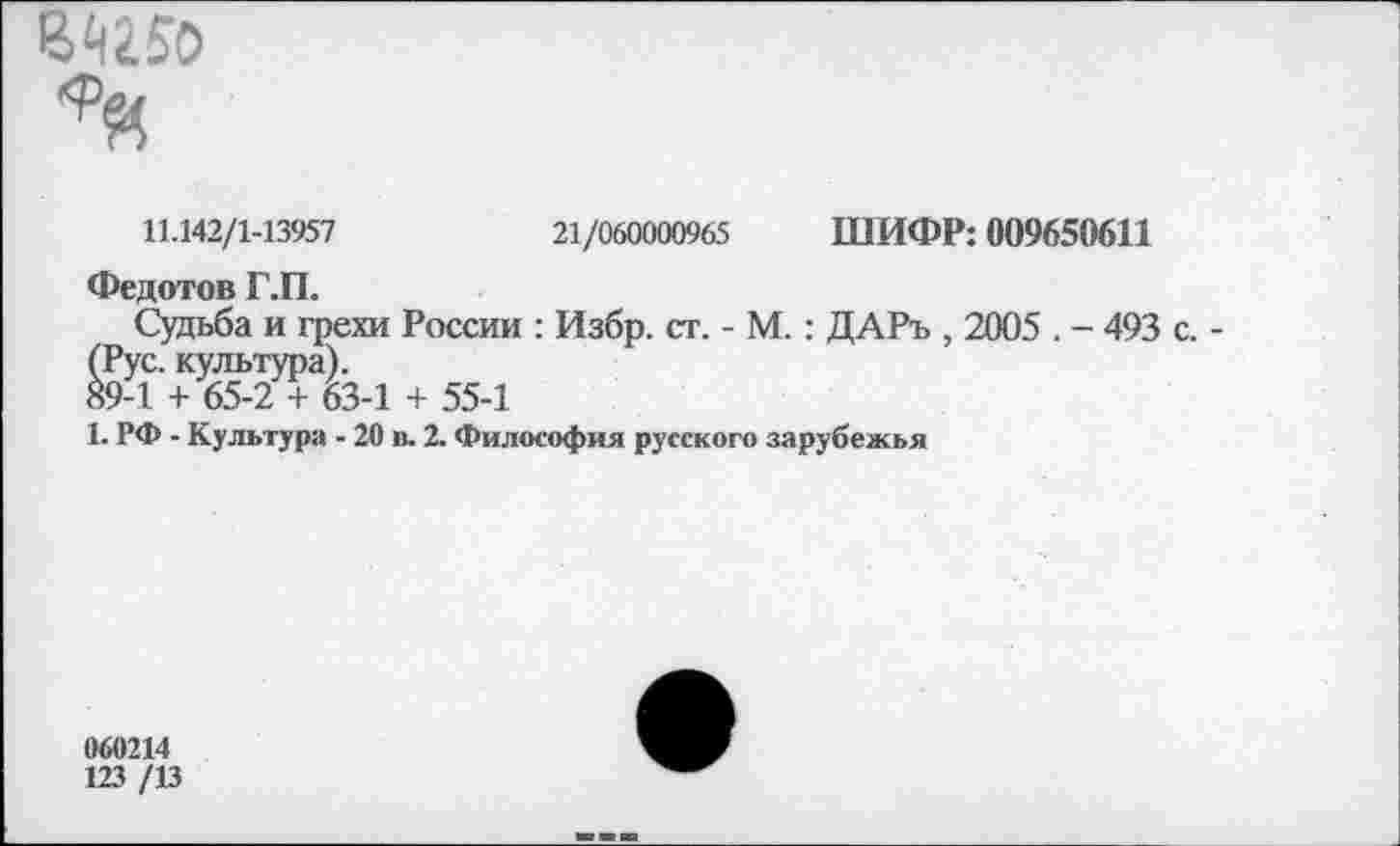 ﻿Ы150
11.142/1-13957	21/060000965 ШИФР: 009650611
Федотов Г.П.
Судьба и грехи России : Избр. ст. - М.: ДАРъ , 2005 . - 493 с. -(Рус. культура).
89-1 + 65-2 + 63-1 + 55-1
1. РФ - Культура - 20 в. 2. Философия русского зарубежья
060214
123 /13